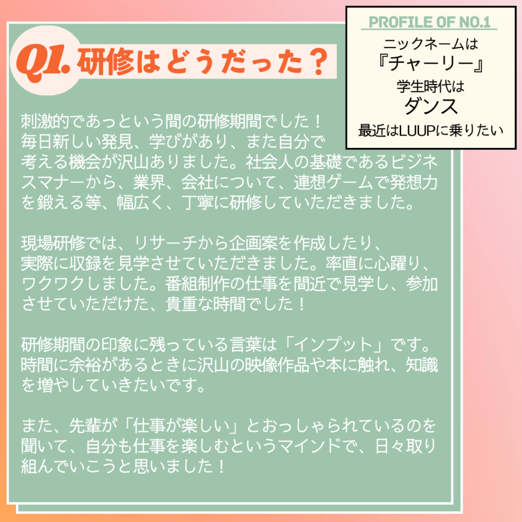 Ｑ. 研修はどうだった？
Ａ．刺激的であっという間の研修期間でした！
毎日新しい発見、学びがあり、また自分で考える機会が沢山ありました。
社会人の基礎であるビジネスマナーから、業界、会社について、連想ゲームで発想力を鍛える等、幅広く、丁寧に研修していただきました。
現場研修では、リサーチから企画案を作成したり、実際に収録を見学させていただきました。率直に心躍り、ワクワクしました。番組制作の仕事を間近で見学し、参加させていただけた、貴重な時間でした！
研修期間の印象に残っている言葉は「インプット」です。時間に余裕があるときに沢山の映像作品や本に触れ、知識を増やしていきたいです。
また、先輩が「仕事が楽しい」とおっしゃられているのを聞いて、自分も仕事を楽しむというマインドで、日々取り組んでいこうと思いました！
