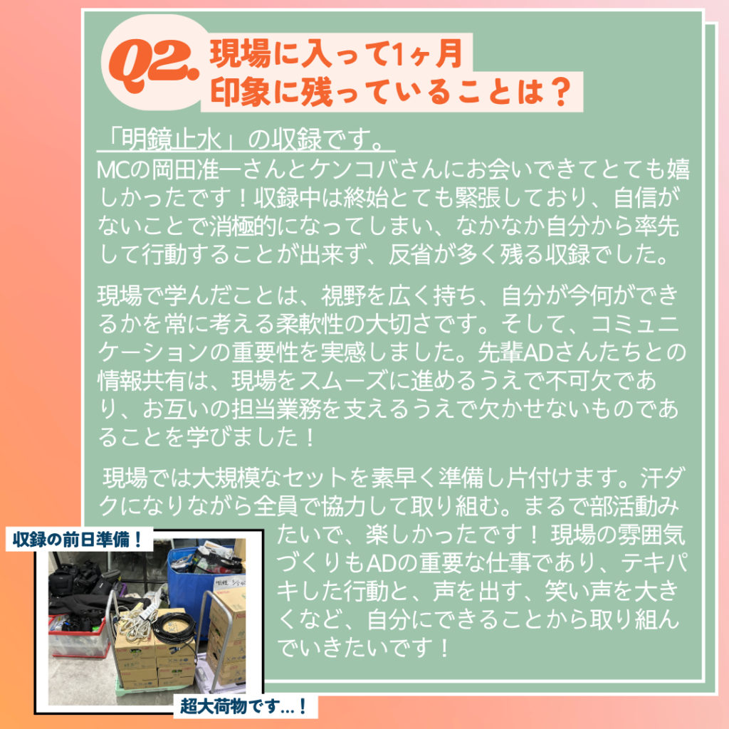 Ｑ. 現場に入って印象に残っていることは？
Ａ．「明鏡止水」の収録です。
MCの岡田准一さんとケンコバさんに会えるということにワクワクして、とても嬉しかったです！
終始とても緊張しており、自信がないことで消極的になってしまい、なかなか自分から率先して行動することが出来ず、反省が多く残る収録でした。
現場で学んだことは、視野を広く持ち、
自分が今何ができるかを常に考える柔軟性の大切さも学びました。
そして、コミュニケーションの重要性を実感しました。先輩ADさんたちとの情報共有は、現場をスムーズに進めるうえで不可欠であり、お互いの担当業務を支えるうえで欠かせないものであることを学びました！
現場では大規模なセットを素早く準備し片付けます。汗ダクになりながら全員で協力して取り組む。まるで部活動みたいで、楽しかったです！
現場の雰囲気づくりもADの重要な仕事であり、テキパキした行動と、声を出す、笑い声を大きくなど、自分にできることから取り組んでいきたいです！
