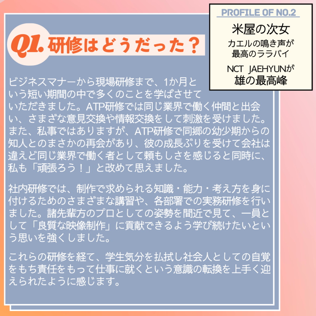 Ｑ. 研修はどうだった？
A. ビジネスマナーから現場研修まで、1か月という短い期間の中で多くのことを学ばさせていただきました。
ATP研修では同じ業界で働く仲間と出会い、さまざまな意見交換や情報交換をして刺激を受けました。
また、私事ではありますが、ATP研修で同郷の幼少期からの知人とのまさかの再会があり、彼の成長ぶりを受けて会社は違えど同じ業界で働く者として頼もしさを感じると同時に、私も「頑張ろう！」と改めて思えました。
社内研修では、制作で求められる知識・能力・考え方を身に付けるためのさまざまな講習や、各部署での実務研修を行いました。
諸先輩方のプロとしての姿勢を間近で見て、一員として「良質な映像制作」に貢献できるよう学び続けたいという思いを強くしました。
これらの研修を経て、学生気分を払拭し社会人としての自覚をもち責任をもって仕事に就くという意識の転換を上手く迎えられたように感じます。
