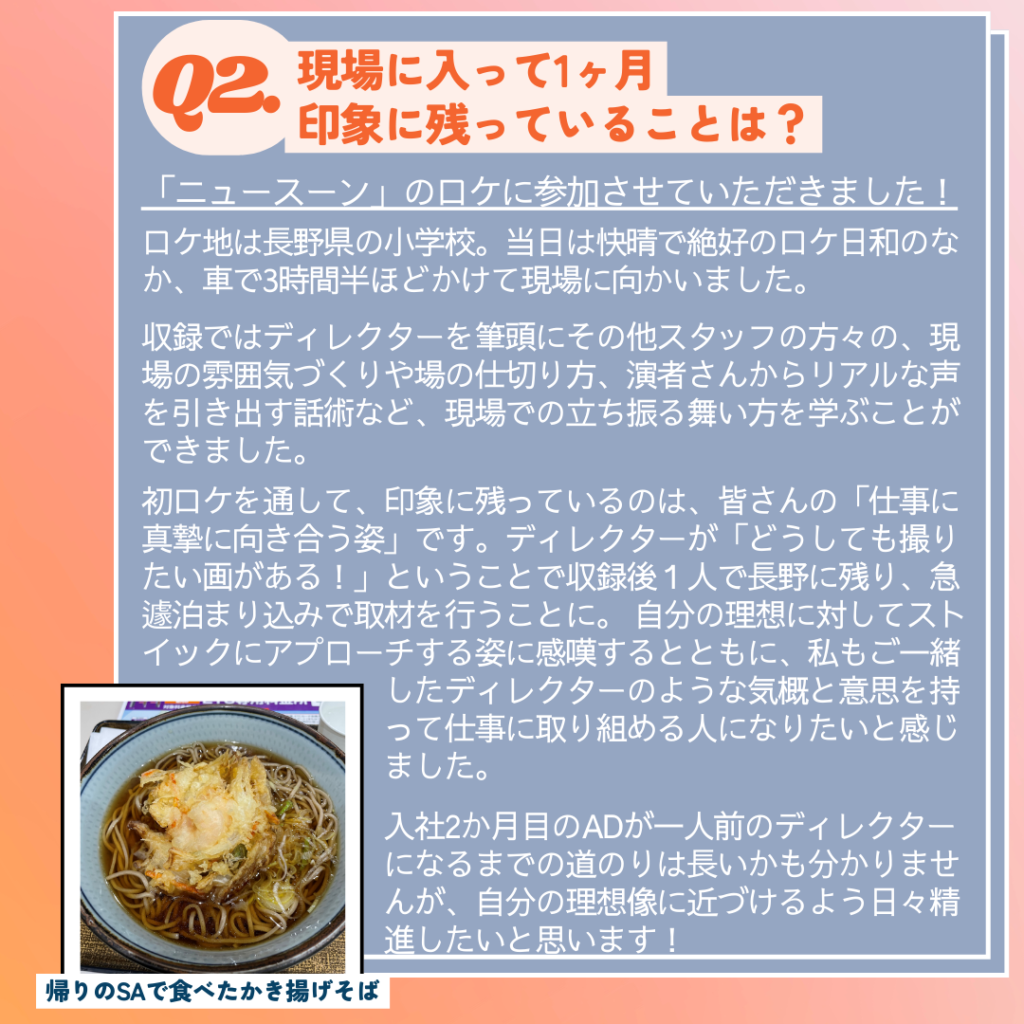 Ｑ. 現場に入って印象に残っていることは？
A. 「ニュースーン」の外ロケに参加させていただきました。
ロケ地は長野県の小学校。当日は快晴で絶好のロケ日和のなか、車で3時間半ほどかけて現場に向かいました。
収録ではディレクターを筆頭にその他スタッフの方々の、現場の雰囲気づくりや場の仕切り方、演者さんからリアルな声を引き出す話術など、現場での立ち振る舞い方を学ぶことができました。
初ロケを通して、印象に残っているのは、皆さんの「仕事に真摯に向き合う姿」です。
ディレクターは「どうしても撮りたい画がある！」ということで収録後１人で長野に残り、急遽泊まり込みで取材を行うことに。
自分の理想に対してストイックにアプローチする姿に感嘆するとともに、私もご一緒したディレクターさんのような気概と意思を持って仕事に取り組める人になりたいと感じました。
入社2か月目のADが一人前のディレクターになるまでの道のりは長いかも分かりませんが、自分の理想像に近づけるよう日々精進したいと思います
