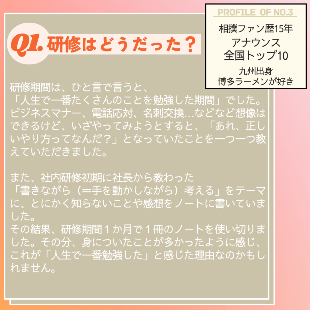 Ｑ. 研修はどうだった？
Ａ. 研修期間は、ひと言で言うと、「人生で一番たくさんのことを勉強した期間」でした。ビジネスマナー、電話応対、名刺交換…などなど想像はできるけど、いざやってみようとすると、「あれ、正しいやり方ってなんだ？」となっていたことを一つ一つ教えていただきました。
　また、社内研修初期に社長から教わった、「書きながら（＝手を動かしながら）考える」をテーマに、とにかく知らないことや感想をノートに書いていました。その結果、研修期間１か月で１冊のノートを使い切りました。その分、身についたことが多かったように感じ、これが「人生で一番勉強した」と感じた理由なのかもしれません。
 
