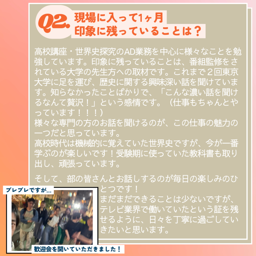 Ｑ. 現場に入って印象に残っていることは？
Ａ．現在は、高校講座・世界史探究のAD業務を中心に様々なことを勉強しています。印象に残っていることは、番組監修をされている大学の先生方への取材です。これまで２回東京大学に足を運び、歴史に関する興味深い話を聞けています。知らなかったことばかりで、「こんな濃い話を聞けるなんて贅沢！」という感情です（仕事もちゃんとやっています！！！）。様々な専門（プロ）の方のお話を聞けるのが、この仕事の魅力の一つだと思っています。
　高校時代は機械的に覚えていた（何なら嫌々やっていたような気がする）世界史ですが、今が一番学ぶのが楽しいです！実家にあった受験期に使っていた教科書も取り出し、頑張っています。
　そして、部の皆さんとお話しするのが毎日の楽しみの一つです！まだまだできることは少ないですが、テレビ業界で働いていたという証を残せるように、日々を丁寧に過ごしていきたいと思います。
