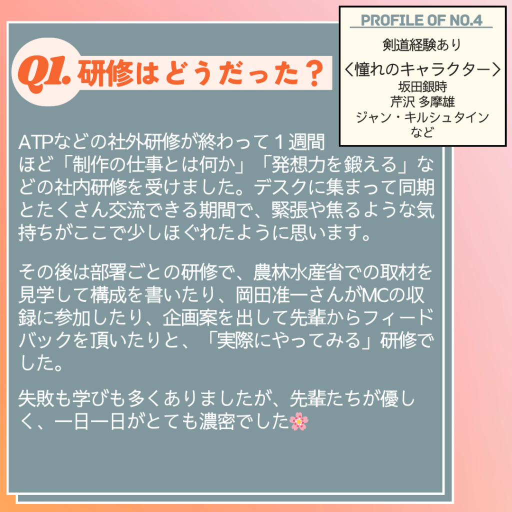 Ｑ.研修はどうだった？
A. ATPなどの社外研修が終わって１週間ほど、「制作の仕事とは何か」「発想力を鍛える」などの社内研修を受けました。デスクに集まって同期とたくさん交流できる期間で、緊張や焦るような気持ちがここで少しほぐれたように思います。その後は部署ごとの研修で、農林水産省での取材を見学して原稿（構成）を書いたり、岡田准一さんがMCの収録に参加したり、企画案を出して先輩からフィードバックを頂いたりと、「実際にやってみる」研修でした。失敗も学びも多くありましたが、先輩たちが優しく、一日一日がとても濃密でした🌸
 

