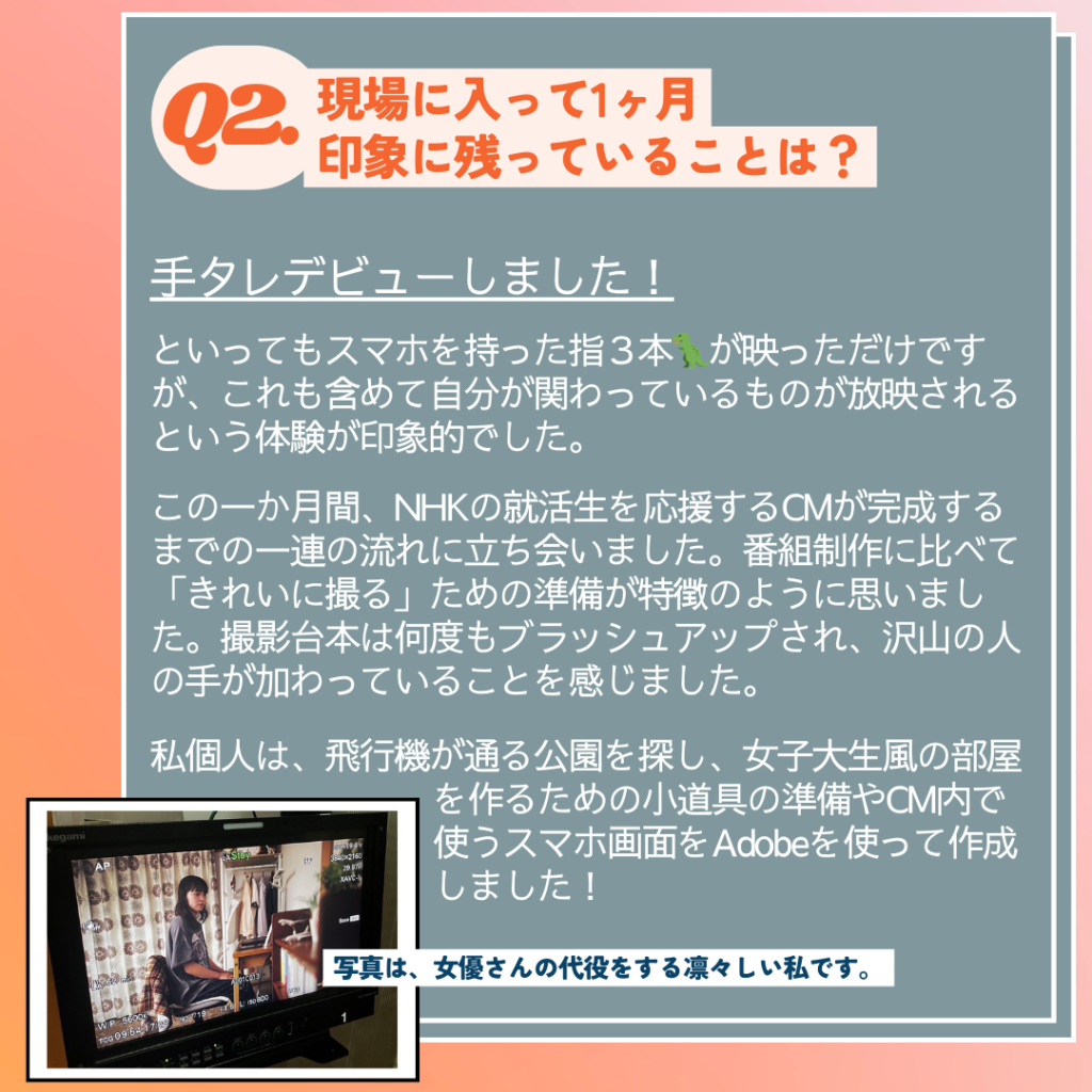 Ｑ. 現場に入って印象に残っていることは？
A. 手タレデビューしました！といってもスマホを持った指３本🦖が映っただけですが、これも含めて自分が関わっているものが放映されるという体験が印象的でした。この一か月間、NHKの就活生を応援するCMが完成するまでの一連の流れに立ち会いました。番組制作に比べて「きれいに撮る」ための準備が特徴のように思いました。撮影台本は何度もブラッシュアップされ、沢山の人の手が加わっていることを感じました。私個人は、飛行機が通る公園を探し、女子大生風の部屋を作るための小道具の準備やCM内で使うスマホ画面をAdobeを使って作成しました。
